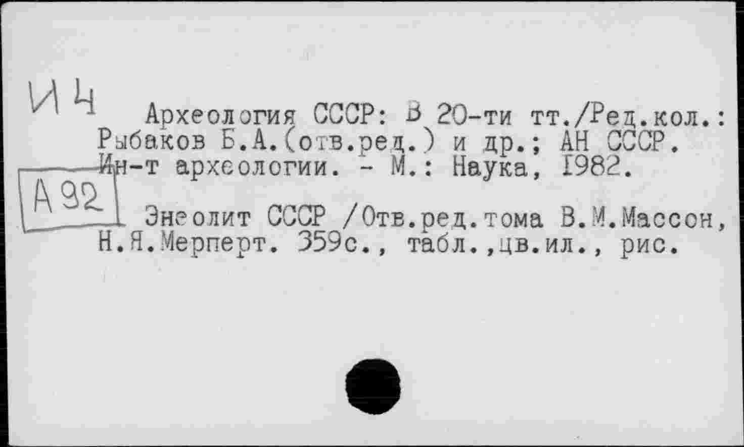 ﻿~ Археология СССР: В 20-ти тт./Ред.кол.: Рыбаков Б.А.(отв.ред.) и др.; АН СССР.
—__Ин-т археологии. - М.: Наука, £982.
1 Энеолит СССР /Отв.ред.тома В.М.Массон, Н.Я.Мерперт. 359с., табл.,цв.ил., рис.